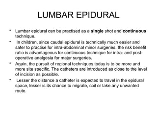LUMBAR EPIDURAL
• Lumbar epidural can be practised as a single shot and continuous
technique.
• In children, since caudal epidural is technically much easier and
safer to practise for intra-abdominal minor surgeries, the risk benefit
ratio is advantageous for continuous technique for intra- and post-
operative analgesia for major surgeries.
• Again, the pursuit of regional techniques today is to be more and
more site specific. The catheters are introduced as close to the level
of incision as possible.
• Lesser the distance a catheter is expected to travel in the epidural
space, lesser is its chance to migrate, coil or take any unwanted
route.
 