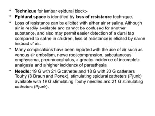 • Technique for lumbar epidural block:-
• Epidural space is identified by loss of resistance technique.
• Loss of resistance can be elicited with either air or saline. Although
air is readily available and cannot be confused for another
substance, and also may permit easier detection of a dural tap
compared to saline in children, loss of resistance is elicited by saline
instead of air.
• Many complications have been reported with the use of air such as
venous air embolism, nerve root compression, subcutaneous
emphysema, pneumocephalus, a greater incidence of incomplete
analgesia and a higher incidence of paresthesia
• Needle: 19 G with 21 G catheter and 18 G with 20 G catheters
Touhy (B Braun and Portex), stimulating epidural catheters (Pjunk)
available with 19 G stimulating Touhy needles and 21 G stimulating
catheters (Pjunk).
 