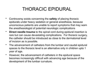 THORACIC EPIDURAL
• Controversy exists concerning the safety of placing thoracic
epidurals under heavy sedation or general anesthesia, because
unconscious patients are unable to report symptoms that may warn
the anesthesiologist of potential neurologic complications
• Direct needle trauma to the spinal cord during epidural insertion is
rare but can cause devastating complications. For thoracic surgery,
the catheter should be introduced as close to the dermatomal level
of incision as is possible.
• The advancement of catheters from the lumbar and caudal epidural
spaces to the thoracic level is an alternative only in children upto 1
year of age.
• However, the advancement of catheters in the epidural space
becomes increasingly difficult with advancing age because of the
development of the lumbar curvature.
 