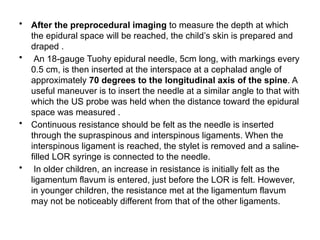 • After the preprocedural imaging to measure the depth at which
the epidural space will be reached, the child’s skin is prepared and
draped .
• An 18-gauge Tuohy epidural needle, 5cm long, with markings every
0.5 cm, is then inserted at the interspace at a cephalad angle of
approximately 70 degrees to the longitudinal axis of the spine. A
useful maneuver is to insert the needle at a similar angle to that with
which the US probe was held when the distance toward the epidural
space was measured .
• Continuous resistance should be felt as the needle is inserted
through the supraspinous and interspinous ligaments. When the
interspinous ligament is reached, the stylet is removed and a saline-
filled LOR syringe is connected to the needle.
• In older children, an increase in resistance is initially felt as the
ligamentum flavum is entered, just before the LOR is felt. However,
in younger children, the resistance met at the ligamentum flavum
may not be noticeably different from that of the other ligaments.
 