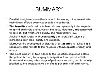 SUMMARY
• Paediatric regional anaesthesia should be amongst the anaesthetic
techniques offered by any paediatric anaesthetist.
• The benefits conferred have been shown repeatedly to be superior
to opioid analgesia and outweigh the risks, historically misconceived
to be high, but which are actually, and reassuringly, low.
• Ancillary techniques to access safely the neuraxial space are
increasing both block safety and success.
• Moreover, the widespread availability of ultrasound is facilitating a
range of blocks remote to the neuraxis with acceptable efficacy and
safety.
• The small amount of time added to the induction sequence before
the patient is ready for surgery is insignificant compared with the
time saved at every other stage of perioperative care, and is entirely
justified by the postoperative benefits to patients, staff and carers.
 