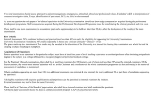 Viva/oral examination should assess approach to patient management, emergencies, attitudinal, ethical and professional values. Candidate’s skill in interpretation of
common investigative data, X-rays, identification of specimens, ECG, etc. is to be also assessed.
At least one question in each paper of the clinical specialties in the University examination should test knowledge competencies acquired during the professional
development programme. Skill competencies acquired during the Professional Development Programme must be tested during the clinical, practical and viva voce.
There shall be one main examination in an academic year and a supplementary to be held not later than 90 days after the declaration of the results of the main
examination.
Pass criteria
Internal Assessment: 50% combined in theory and practical (not less than 40% in each) for eligibility for appearing for University Examinations
University Examination: Mandatory 50% marks separately in theory and clinicals (clinicals = clinical + viva)
The grace marks up to a maximum of five marks may be awarded at the discretion of the University to a learner for clearing the examination as a whole but not for
clearing a subject resulting in exemption.
Appointment of Examiners
Person appointed as an examiner in the particular subject must have at least four years of total teaching experience as assistant professor after obtaining postgraduate
degree in the subject in a college affiliated to a recognized/approved/permitted medical college.
For the Practical/ Clinical examinations, there shall be at least four examiners for 100 learners, out of whom not less than 50% must be external examiners. Of the
four examiners, the senior-most internal examiner will act as the Chairman and coordinator of the whole examination programme so that uniformity in the matter of
assessment of candidates is maintained.
Where candidates appearing are more than 100, two additional examiners (one external & one internal) for every additional 50 or part there of candidates appearing,
be appointed.
All eligible examiners with requisite qualifications and experience can be appointed as internal examiners by rotation.
External examiners may not be from the same University.
There shall be a Chairman of the Board of paper-setters who shall be an internal examiner and shall moderate the questions.
All theory paper assessment should be done as central assessment program (CAP) of concerned university.
 