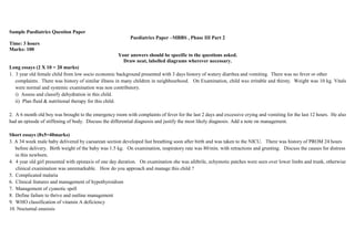 Sample Paediatrics Question Paper
Paediatrics Paper –MBBS , Phase III Part 2
Time: 3 hours
Marks: 100
Your answers should be specific to the questions asked.
Draw neat, labelled diagrams wherever necessary.
Long essays (2 X 10 = 20 marks)
1. 3 year old female child from low socio economic background presented with 3 days history of watery diarrhea and vomiting. There was no fever or other
complaints. There was history of similar illness in many children in neighbourhood. On Examination, child was irritable and thirsty. Weight was 10 kg. Vitals
were normal and systemic examination was non contributory.
i) Assess and classify dehydration in this child.
ii) Plan fluid & nutritional therapy for this child.
2. A 6 month old boy was brought to the emergency room with complaints of fever for the last 2 days and excessive crying and vomiting for the last 12 hours. He also
had an episode of stiffening of body. Discuss the differential diagnosis and justify the most likely diagnosis. Add a note on management.
Short essays (8x5=40marks)
3. A 34 week male baby delivered by caesarean section developed fast breathing soon after birth and was taken to the NICU. There was history of PROM 24 hours
before delivery. Birth weight of the baby was 1.5 kg. On examination, respiratory rate was 80/min. with retractions and grunting. Discuss the causes for distress
in this newborn.
4. 4 year old girl presented with epistaxis of one day duration. On examination she was afebrile, echymotic patches were seen over lower limbs and trunk, otherwise
clinical examination was unremarkable. How do you approach and manage this child ?
5. Complicated malaria
6. Clinical features and management of hypothyroidism
7. Management of cyanotic spell
8. Define failure to thrive and outline management
9. WHO classification of vitamin A deficiency
10. Nocturnal enuresis
 