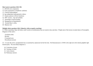 Short answer questions (10x3=30)
11. APGAR score components
12. Urine examination in Nephrotic syndrome
13. Classify Hydrocephalus
14. Age independent anthropometric indices
15. Genetic patterns in Down Syndrome
16. HPV vaccine – Age and schedule
17. Advantages of breast feeding
18. Management of hyperkalemia
19. Normal Moro’s reflex
20. Mantoux test
Multiple choice questions (10x1=10marks, with no negative marking)
21. While examining 2 days old infant, small vesicles on erythematous base are noted on face and chest. Wright stain of the lesions revealed sheets of Eosinophils.
Diagnosis of this rash is
A)miliaria rubra
B) milia
C) neonatal acne
D)erythema toxicum
22. A 2 year old, active, asymptomatic boy is examined by a physician for the first time. His blood pressure is 130/86 in the right arm with a barely palpable right
femoral pulse. The most likely diagnosis is
A) Coarctation of aorta
B) Tetralogy of Fallot
C) Aortic stenosis
D) Pulmonary stenosis
 
