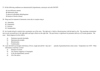 27. All the following conditions are characterized by hypochromic, microcytic red cells EXCEPT
A) iron deficiency anemia
B) thalassemia major
C) glucose-6-phosphate dehydrogenase
D) anemia of chronic disease
28. Drug used for treatment of autonomic storm due to scorpion sting is
A) Adrenaline
B) Propranolol
C) Prazosin
D) Noradrenaline
29. An 8 month old girl is noted to have asymmetric use of her arms. The right arm is held in a flexed position with the hand in a fist. The neurologic examination
also reveals increased tone in the right ankle and hyper reflexia on the right side. The past history is significant for premature delivery at 28 weeks gestation. The
most likely diagnosis for this child is
a) Duchenne muscular dystrophy
b) Spinomuscular atrophy
c) Brachial palsy
d) Cerebral palsy
30. 2 year old child was brought with history of fever, cough and cold for 1 day and 1 episode of generalized tonic clonic seiure. Temperature was 102o
F. What
information would like to elicit?
a) Duration of seizure
b) Any features suggestive of meningitis
c) Is she developmentally normal?
d) All of the above
 