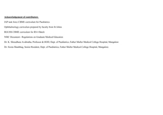 Acknowledgement of contributors
IAP task force CBME curriculum for Paediatrics
Ophthalmology curriculum prepared by faculty from St Johns
RGUHS CBME curriculum for RS 4 Batch
NMC Document - Regulations on Graduate Medical Education
Dr. K. Shreedhara Avabratha, Professor & HOD, Dept. of Paediatrics, Father Muller Medical College Hospital, Mangalore
Dr. Sweta Shanbhag, Senior Resident, Dept. of Paediatrics, Father Muller Medical College Hospital, Mangalore
 