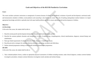 Goals and Objectives of the RGUHS Paediatrics Curriculum
Goals:
The course includes systematic instructions in management of common diseases of infancy and childhood, evaluation of growth and development, nutritional needs,
and immunization schedule in children, social pediatrics and counseling is also dealt in the course. The aim of teaching undergraduate medical students is to impart
appropriate knowledge and skills to optimally deal with major health problems and also to ensure optimal growth and development of children.
Objectives:
(A) Knowledge
At the end of the course, the student shall be able to:
1. Describe normal growth and development during fetal, neonatal, child and adolescence period.
2. Describe the common pediatric disorders and emergencies in terms of epidemiology, etiopathogenesis, clinical manifestations, diagnosis, rational therapy and
rehabilitation.
3. State age related requirements of calories, nutrients, fluids, drugs etc. in health and disease.
4. Describe preventive strategies for common infectious disorders, poisonings, accidents and child abuse.
5. Outline national programmes relating to child health including immunization programmes.
(B) Skills
At the end of the course, the student shall be able to:
1. Take a detailed pediatric history, conduct an appropriate physical examination of children including neonates, make clinical diagnosis, conduct common bedside
investigative procedures, interpret common laboratory investigation results and plan and institute therapy.
 