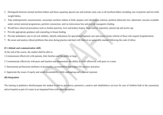 2. Distinguish between normal newborn babies and those requiring special care and institute early care to all newborn babies including care of preterm and low birth
weight babies.
3. Take anthropometric measurements, resuscitate newborn infants at birth, prepare oral rehydration solution, perform tuberculin test, administer vaccines available
under current national programmes, perform venesection, start an intravenous line and provide nasogastric feeding.
4. Would have observed procedures such as lumbar puncture, liver and kidney biopsy, bone marrow aspiration, pleural tap and ascitic tap.
5. Provide appropriate guidance and counseling in breast feeding.
6. Provide ambulatory care to all sick children, identify indications for specialized/inpatient care and ensure timely referral of those who require hospitalization.
7. Be aware and analyse ethical problems that arise during practice and deal with them in an acceptable manner following the code of ethics.
(C) Attitude and communication skills
At the end of the course, the student shall be able to:
1.Communicate effectively with patients, their families and the public at large.
2. Communicate effectively with peers and teachers and demonstrate the ability to work effectively with peers in a team.
3. Demonstrate professional attributes of punctuality, accountability and respect for teachers and peers.
4. Appreciate the issues of equity and social accountability while undergoing early clinical exposure
(D) Integration
The training in pediatrics should prepare the student to deliver preventive, promotive, curative and rehabilitative services for care of children both in the community
and at hospital as part of a team in an integrated form with other disciplines.
 