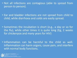 • Not all infections are contagious (able to spread from
person to person).
• Ear and bladder infections are not spread from child to
child, while diarrhoea and colds are easily spread.
• Sometimes the incubation is short (e.g., a day or so for
the flu), while other times it is quite long (Eg, 2 weeks
for chickenpox and many years for HIV)
• Inflammation can be harmful to the child as well.
Inflammation can harm organs, cause pain, and interfere
with normal body functions.
 