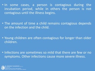 • In some cases, a person is contagious during the
incubation period, while in others the person is not
contagious until the illness begins.
• The amount of time a child remains contagious depends
on the infection and the child.
• Young children are often contagious for longer than older
children.
• Infections are sometimes so mild that there are few or no
symptoms. Other infections cause more severe illness.
 