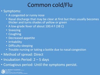 Common cold/Flu
• Symptoms:
• A congested or runny nose
• Nasal discharge that may be clear at first but then usually becomes
thicker and turns shades of yellow or green
• A low-grade fever of about 100.4 F (38 C)
• Sneezing
• Coughing
• Decreased appetite
• Irritability
• Difficulty sleeping
• Trouble nursing or taking a bottle due to nasal congestion
• Method of spread: Direct
• Incubation Period: 2 – 5 days
• Contagious period: Until the symptoms persist.
 