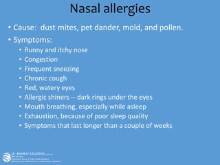 Nasal allergies
• Cause: dust mites, pet dander, mold, and pollen.
• Symptoms:
• Runny and itchy nose
• Congestion
• Frequent sneezing
• Chronic cough
• Red, watery eyes
• Allergic shiners -- dark rings under the eyes
• Mouth breathing, especially while asleep
• Exhaustion, because of poor sleep quality
• Symptoms that last longer than a couple of weeks
 