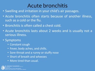 Acute bronchitis
• Swelling and irritation in your child's air passages.
• Acute bronchitis often starts because of another illness,
such as a cold or the flu.
• Bronchitis is often called a chest cold.
• Acute bronchitis lasts about 2 weeks and is usually not a
serious illness.
• Symptoms
• Constant cough
• Fever, body aches, and chills.
• Sore throat and a runny or stuffy nose
• Short of breath and wheezes
• More tired than usual.
 