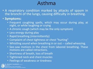Asthma
• A respiratory condition marked by attacks of spasm in
the bronchi of the lungs, causing difficulty in breathing.
• Symptoms:
• Frequent coughing spells, which may occur during play, at
night, or while laughing or crying
• A chronic cough (which may be the only symptom)
• Less energy during play
• Rapid breathing (intermittently)
• Complaint of chest tightness or chest "hurting"
• Whistling sound when breathing in or out -- called wheezing.
• See-saw motions in the chest from labored breathing. These
motions are called retractions.
• Shortness of breath, loss of breath
• Tightened neck and chest muscles
• Feelings of weakness or tiredness
 