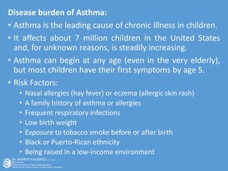 Disease burden of Asthma:
• Asthma is the leading cause of chronic illness in children.
• It affects about 7 million children in the United States
and, for unknown reasons, is steadily increasing.
• Asthma can begin at any age (even in the very elderly),
but most children have their first symptoms by age 5.
• Risk Factors:
• Nasal allergies (hay fever) or eczema (allergic skin rash)
• A family history of asthma or allergies
• Frequent respiratory infections
• Low birth weight
• Exposure to tobacco smoke before or after birth
• Black or Puerto-Rican ethnicity
• Being raised in a low-income environment
 