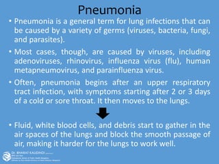 Pneumonia
• Pneumonia is a general term for lung infections that can
be caused by a variety of germs (viruses, bacteria, fungi,
and parasites).
• Most cases, though, are caused by viruses, including
adenoviruses, rhinovirus, influenza virus (flu), human
metapneumovirus, and parainfluenza virus.
• Often, pneumonia begins after an upper respiratory
tract infection, with symptoms starting after 2 or 3 days
of a cold or sore throat. It then moves to the lungs.
• Fluid, white blood cells, and debris start to gather in the
air spaces of the lungs and block the smooth passage of
air, making it harder for the lungs to work well.
 