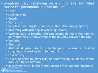• Symptoms vary depending on a child's age and what
caused the pneumonia, but can include:
• Fever
• Shaking chills
• Cough
• Stuffy nose
• Very fast breathing (in some cases, this is the only symptom)
• Breathing with grunting or wheezing sounds
• Working hard to breathe; this can include flaring of the nostrils,
belly breathing, or movement of the muscles between the ribs
• Vomiting
• Chest pain
• Abdominal pain, which often happens because a child is
coughing and working hard to breathe
• Less activity
• Loss of appetite (in older kids) or poor feeding (in infants), which
may lead to dehydration
• In extreme cases, bluish or grey colour of the lips and fingernails
 