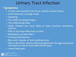 Urinary Tract Infection
• Symptoms:
• A fever not caused by the flu or another known illness.
• Urine that has a strange smell.
• Vomiting.
• The child not being hungry.
• The child acting fussy.
• Older children are more likely to have common symptoms,
such as:
• Pain or burning when they urinate.
• Needing to urinate often.
• Urinary incontinence.
• Red, pink, cloudy, or foul-smelling urine.
• Pain in the flank, which is felt just below the rib cage and above
the waist on one or both sides of the back.
• Lower belly pain.
 