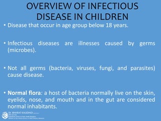 OVERVIEW OF INFECTIOUS
DISEASE IN CHILDREN
• Disease that occur in age group below 18 years.
• Infectious diseases are illnesses caused by germs
(microbes).
• Not all germs (bacteria, viruses, fungi, and parasites)
cause disease.
• Normal flora: a host of bacteria normally live on the skin,
eyelids, nose, and mouth and in the gut are considered
normal inhabitants.
 
