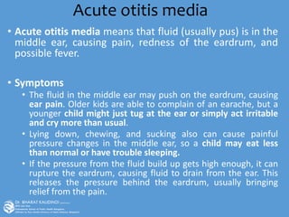 Acute otitis media
• Acute otitis media means that fluid (usually pus) is in the
middle ear, causing pain, redness of the eardrum, and
possible fever.
• Symptoms
• The fluid in the middle ear may push on the eardrum, causing
ear pain. Older kids are able to complain of an earache, but a
younger child might just tug at the ear or simply act irritable
and cry more than usual.
• Lying down, chewing, and sucking also can cause painful
pressure changes in the middle ear, so a child may eat less
than normal or have trouble sleeping.
• If the pressure from the fluid build up gets high enough, it can
rupture the eardrum, causing fluid to drain from the ear. This
releases the pressure behind the eardrum, usually bringing
relief from the pain.
 