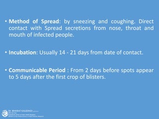 • Method of Spread: by sneezing and coughing. Direct
contact with Spread secretions from nose, throat and
mouth of infected people.
• Incubation: Usually 14 - 21 days from date of contact.
• Communicable Period : From 2 days before spots appear
to 5 days after the first crop of blisters.
 