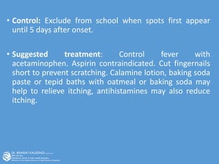 • Control: Exclude from school when spots first appear
until 5 days after onset.
• Suggested treatment: Control fever with
acetaminophen. Aspirin contraindicated. Cut fingernails
short to prevent scratching. Calamine lotion, baking soda
paste or tepid baths with oatmeal or baking soda may
help to relieve itching, antihistamines may also reduce
itching.
 