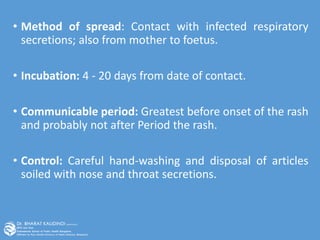 • Method of spread: Contact with infected respiratory
secretions; also from mother to foetus.
• Incubation: 4 - 20 days from date of contact.
• Communicable period: Greatest before onset of the rash
and probably not after Period the rash.
• Control: Careful hand-washing and disposal of articles
soiled with nose and throat secretions.
 