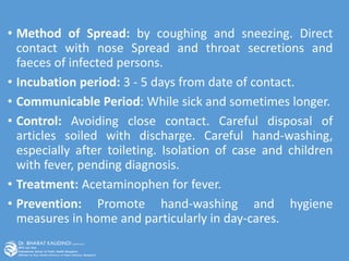 • Method of Spread: by coughing and sneezing. Direct
contact with nose Spread and throat secretions and
faeces of infected persons.
• Incubation period: 3 - 5 days from date of contact.
• Communicable Period: While sick and sometimes longer.
• Control: Avoiding close contact. Careful disposal of
articles soiled with discharge. Careful hand-washing,
especially after toileting. Isolation of case and children
with fever, pending diagnosis.
• Treatment: Acetaminophen for fever.
• Prevention: Promote hand-washing and hygiene
measures in home and particularly in day-cares.
 
