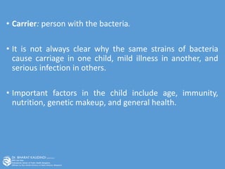 • Carrier: person with the bacteria.
• It is not always clear why the same strains of bacteria
cause carriage in one child, mild illness in another, and
serious infection in others.
• Important factors in the child include age, immunity,
nutrition, genetic makeup, and general health.
 