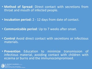• Method of Spread: Direct contact with secretions from
throat and mouth of infected people.
• Incubation period: 2 - 12 days from date of contact.
• Communicable period: Up to 7 weeks after onset.
• Control Avoid direct contact with secretions or infectious
materials.
• Prevention Education to minimize transmission of
infectious material, avoiding contact with children with
eczema or burns and the immunocompromised.
 