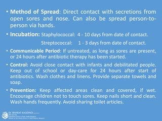• Method of Spread: Direct contact with secretions from
open sores and nose. Can also be spread person-to-
person via hands.
• Incubation: Staphylococcal: 4 - 10 days from date of contact.
Streptococcal: 1 - 3 days from date of contact.
• Communicable Period: If untreated, as long as sores are present,
or 24 hours after antibiotic therapy has been started.
• Control: Avoid close contact with infants and debilitated people.
Keep out of school or day-care for 24 hours after start of
antibiotics. Wash clothes and linens. Provide separate towels and
soap.
• Prevention: Keep affected areas clean and covered, if wet.
Encourage children not to touch sores. Keep nails short and clean.
Wash hands frequently. Avoid sharing toilet articles.
 