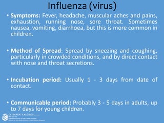 Influenza (virus)
• Symptoms: Fever, headache, muscular aches and pains,
exhaustion, running nose, sore throat. Sometimes
nausea, vomiting, diarrhoea, but this is more common in
children.
• Method of Spread: Spread by sneezing and coughing,
particularly in crowded conditions, and by direct contact
with nose and throat secretions.
• Incubation period: Usually 1 - 3 days from date of
contact.
• Communicable period: Probably 3 - 5 days in adults, up
to 7 days for young children.
 