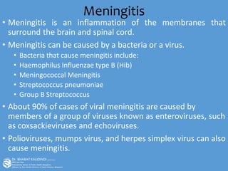 Meningitis
• Meningitis is an inflammation of the membranes that
surround the brain and spinal cord.
• Meningitis can be caused by a bacteria or a virus.
• Bacteria that cause meningitis include:
• Haemophilus Influenzae type B (Hib)
• Meningococcal Meningitis
• Streptococcus pneumoniae
• Group B Streptococcus
• About 90% of cases of viral meningitis are caused by
members of a group of viruses known as enteroviruses, such
as coxsackieviruses and echoviruses.
• Polioviruses, mumps virus, and herpes simplex virus can also
cause meningitis.
 