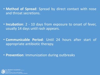 • Method of Spread: Spread by direct contact with nose
and throat secretions.
• Incubation: 2 - 10 days from exposure to onset of fever,
usually 14 days until rash appears.
• Communicable Period: Until 24 hours after start of
appropriate antibiotic therapy.
• Prevention: Immunization during outbreaks
 