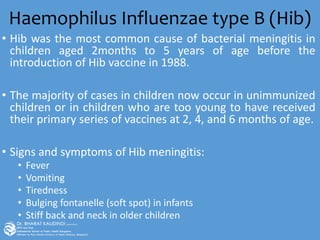 Haemophilus Influenzae type B (Hib)
• Hib was the most common cause of bacterial meningitis in
children aged 2months to 5 years of age before the
introduction of Hib vaccine in 1988.
• The majority of cases in children now occur in unimmunized
children or in children who are too young to have received
their primary series of vaccines at 2, 4, and 6 months of age.
• Signs and symptoms of Hib meningitis:
• Fever
• Vomiting
• Tiredness
• Bulging fontanelle (soft spot) in infants
• Stiff back and neck in older children
 