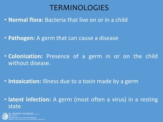 TERMINOLOGIES
• Normal flora: Bacteria that live on or in a child
• Pathogen: A germ that can cause a disease
• Colonization: Presence of a germ in or on the child
without disease.
• Intoxication: Illness due to a toxin made by a germ
• latent infection: A germ (most often a virus) in a resting
state
 