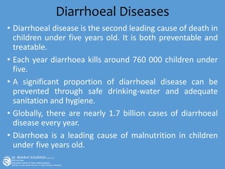 Diarrhoeal Diseases
• Diarrhoeal disease is the second leading cause of death in
children under five years old. It is both preventable and
treatable.
• Each year diarrhoea kills around 760 000 children under
five.
• A significant proportion of diarrhoeal disease can be
prevented through safe drinking-water and adequate
sanitation and hygiene.
• Globally, there are nearly 1.7 billion cases of diarrhoeal
disease every year.
• Diarrhoea is a leading cause of malnutrition in children
under five years old.
 