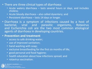 • There are three clinical types of diarrhoea:
• Acute watery diarrhoea – lasts several hours or days, and includes
cholera;
• Acute bloody diarrhoea – also called dysentery; and
• Persistent diarrhoea – lasts 14 days or longer.
• Diarrhoea is a symptom of infections caused by a host of
bacterial, viral and parasitic organisms, Rotavirus
and Escherichia coli are the two most common etiological
agents of diarrhoea in developing countries.
• Prevention and treatment
• access to safe drinking-water;
• use of improved sanitation;
• hand washing with soap;
• exclusive breastfeeding for the first six months of life;
• good personal and food hygiene;
• health education about how infections spread; and
• rotavirus vaccination.
 