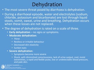 Dehydration
• The most severe threat posed by diarrhoea is dehydration.
• During a diarrhoeal episode, water and electrolytes (sodium,
chloride, potassium and bicarbonate) are lost through liquid
stools, vomit, sweat, urine and breathing. Dehydration occurs
when these losses are not replaced.
• The degree of dehydration is rated on a scale of three.
• Early dehydration – no signs or symptoms.
• Moderate dehydration:
• Thirst
• Restless or irritable behaviour
• Decreased skin elasticity
• Sunken eyes
• Severe dehydration:
• Symptoms become more severe
• Shock, with diminished consciousness, lack of urine output, cool, moist
extremities, a rapid and feeble pulse, low or undetectable blood pressure,
and pale skin.
 