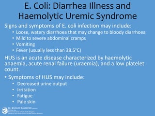 E. Coli: Diarrhea Illness and
Haemolytic Uremic Syndrome
Signs and symptoms of E. coli infection may include:
• Loose, watery diarrhoea that may change to bloody diarrhoea
• Mild to severe abdominal cramps
• Vomiting
• Fever (usually less than 38.5°C)
HUS is an acute disease characterized by haemolytic
anaemia, acute renal failure (uraemia), and a low platelet
count.
• Symptoms of HUS may include:
• Decreased urine output
• Irritation
• Fatigue
• Pale skin
 