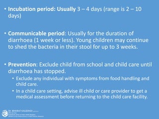 • Incubation period: Usually 3 – 4 days (range is 2 – 10
days)
• Communicable period: Usually for the duration of
diarrhoea (1 week or less). Young children may continue
to shed the bacteria in their stool for up to 3 weeks.
• Prevention: Exclude child from school and child care until
diarrhoea has stopped.
• Exclude any individual with symptoms from food handling and
child care.
• In a child care setting, advise ill child or care provider to get a
medical assessment before returning to the child care facility.
 