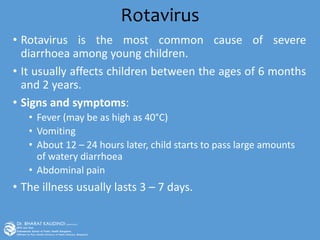 Rotavirus
• Rotavirus is the most common cause of severe
diarrhoea among young children.
• It usually affects children between the ages of 6 months
and 2 years.
• Signs and symptoms:
• Fever (may be as high as 40°C)
• Vomiting
• About 12 – 24 hours later, child starts to pass large amounts
of watery diarrhoea
• Abdominal pain
• The illness usually lasts 3 – 7 days.
 