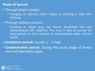 Mode of Spread:
• Through direct contact:
• changing an infected child’s diaper or assisting a child with
toileting
• Through indirect contact:
• touching an object (e.g., toy, faucet, doorknob) that was
contaminated with rotavirus. The virus is able to survive for
long periods on hard surfaces, in contaminated water, and on
hands.
• Incubation period: Usually 1 – 3 days
• Contamination period: During the acute stage of illness
and until diarrhoea stops
 