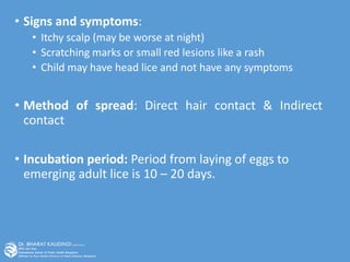 • Signs and symptoms:
• Itchy scalp (may be worse at night)
• Scratching marks or small red lesions like a rash
• Child may have head lice and not have any symptoms
• Method of spread: Direct hair contact & Indirect
contact
• Incubation period: Period from laying of eggs to
emerging adult lice is 10 – 20 days.
 