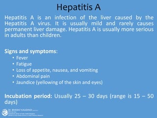 Hepatitis A
Hepatitis A is an infection of the liver caused by the
Hepatitis A virus. It is usually mild and rarely causes
permanent liver damage. Hepatitis A is usually more serious
in adults than children.
Signs and symptoms:
• Fever
• Fatigue
• Loss of appetite, nausea, and vomiting
• Abdominal pain
• Jaundice (yellowing of the skin and eyes)
Incubation period: Usually 25 – 30 days (range is 15 – 50
days)
 