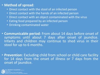 • Method of spread:
• Direct contact with the stool of an infected person
• Direct contact with the hands of an infected person
• Direct contact with an object contaminated with the virus
• Eating food prepared by an infected person
• Drinking contaminated water
• Communicable period: From about 14 days before onset of
symptoms until about 7 days after onset of jaundice.
Infants and children may continue to shed virus in their
stool for up to 6 months.
• Prevention: Excluding child from school or child care facility
for 14 days from the onset of illness or 7 days from the
onset of jaundice.
 