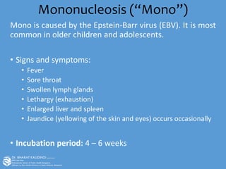 Mononucleosis (“Mono”)
Mono is caused by the Epstein-Barr virus (EBV). It is most
common in older children and adolescents.
• Signs and symptoms:
• Fever
• Sore throat
• Swollen lymph glands
• Lethargy (exhaustion)
• Enlarged liver and spleen
• Jaundice (yellowing of the skin and eyes) occurs occasionally
• Incubation period: 4 – 6 weeks
 