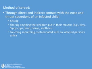 Method of spread:
• Through direct and indirect contact with the nose and
throat secretions of an infected child:
• Kissing
• Sharing anything that children put in their mouths (e.g., toys,
Sippy cups, food, drinks, soothers)
• Touching something contaminated with an infected person’s
saliva
 