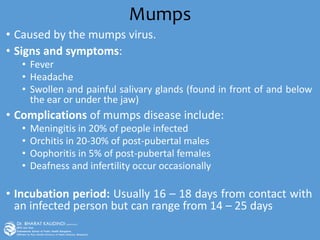 Mumps
• Caused by the mumps virus.
• Signs and symptoms:
• Fever
• Headache
• Swollen and painful salivary glands (found in front of and below
the ear or under the jaw)
• Complications of mumps disease include:
• Meningitis in 20% of people infected
• Orchitis in 20-30% of post-pubertal males
• Oophoritis in 5% of post-pubertal females
• Deafness and infertility occur occasionally
• Incubation period: Usually 16 – 18 days from contact with
an infected person but can range from 14 – 25 days
 