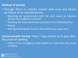 Method of spread:
• Through direct or indirect contact with nose and throat
secretions of an infected person
• Breathing air contaminated with the virus when an infected
person has coughed or sneezed
• Touching the nose and throat secretions of an infected person
• Kissing
• Sharing anything that is put in the mouth (e.g., cups, toys)
Communicable Period: From 7 days before to 9 days after
the onset of swelling
• Child is most contagious 2 days before to 4 days after the onset
of illness.
 